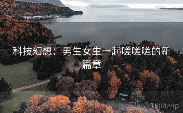 科技幻想：男生女生一起嗟嗟嗟的新篇章