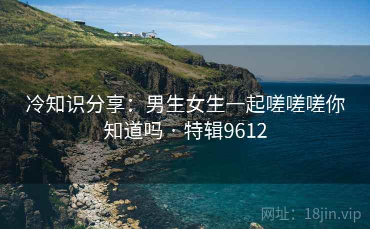 冷知识分享：男生女生一起嗟嗟嗟你知道吗 · 特辑9612