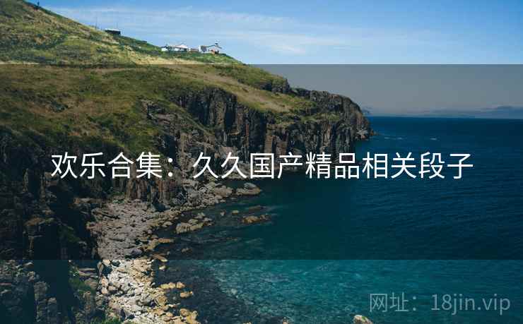欢乐合集：久久国产精品相关段子