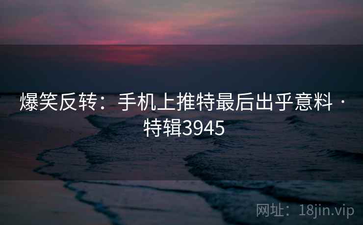 爆笑反转：手机上推特最后出乎意料 · 特辑3945