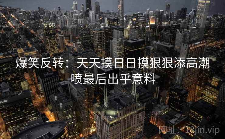 爆笑反转：天天摸日日摸狠狠添高潮喷最后出乎意料