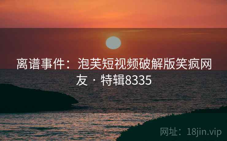 离谱事件：泡芙短视频破解版笑疯网友 · 特辑8335