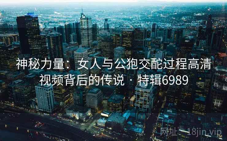 神秘力量：女人与公狍交酡过程高清视频背后的传说 · 特辑6989
