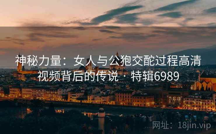 神秘力量：女人与公狍交酡过程高清视频背后的传说 · 特辑6989