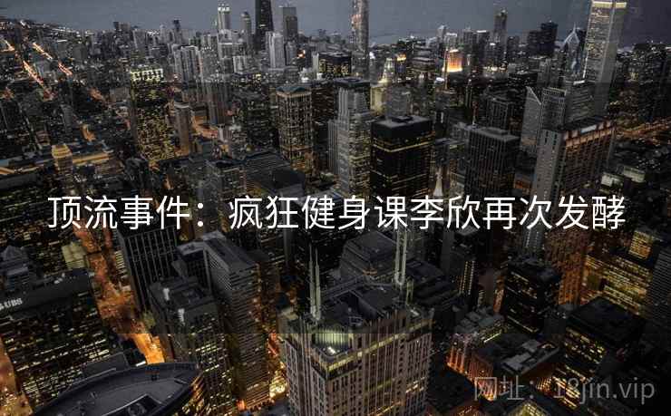 顶流事件：疯狂健身课李欣再次发酵