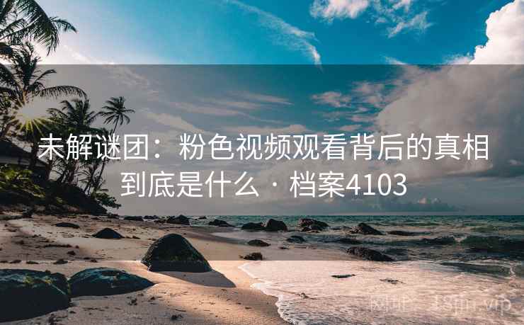未解谜团：粉色视频观看背后的真相到底是什么 · 档案4103