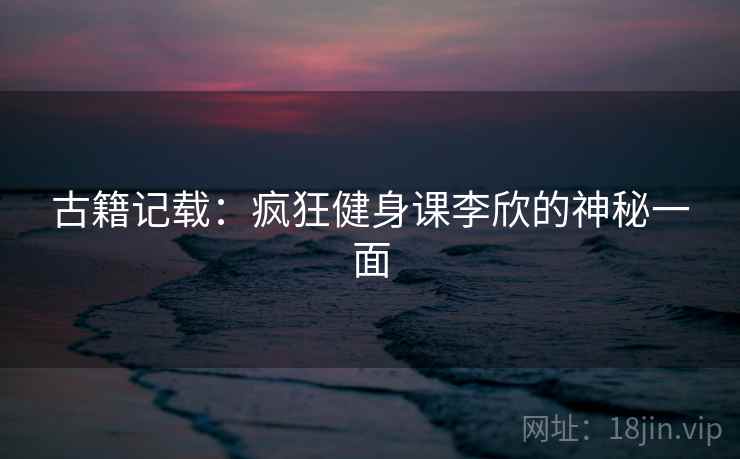 古籍记载：疯狂健身课李欣的神秘一面