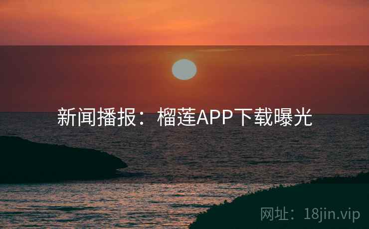 新闻播报：榴莲APP下载曝光