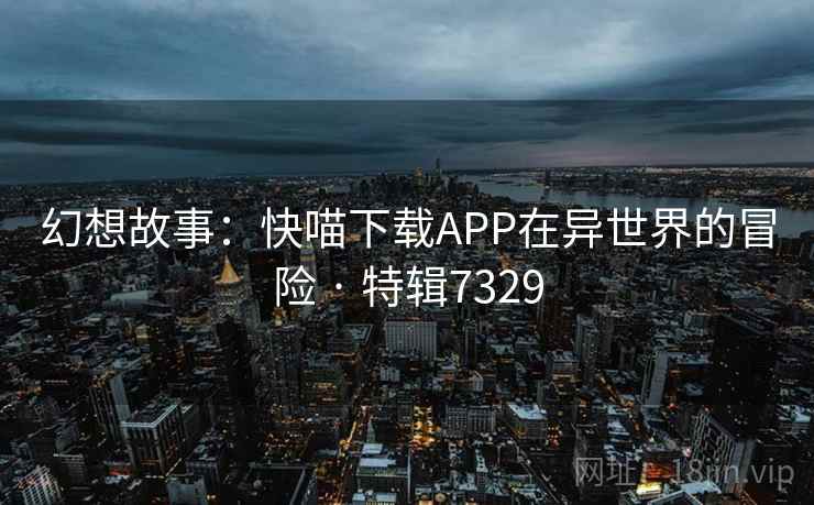 幻想故事：快喵下载APP在异世界的冒险 · 特辑7329