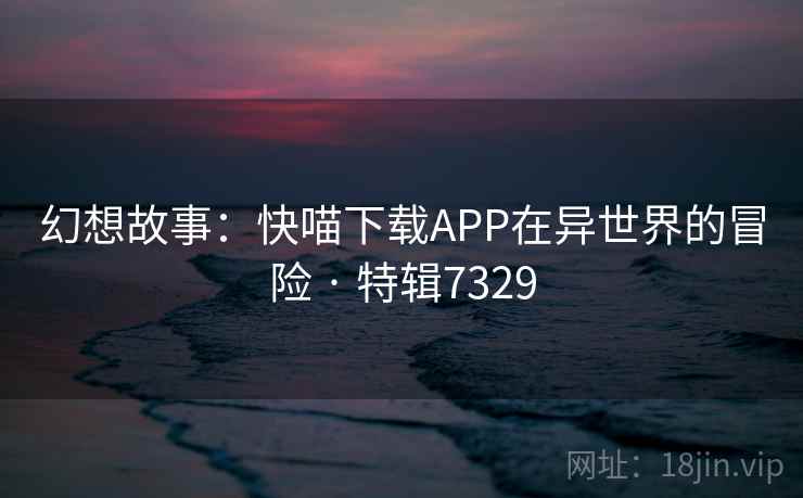 幻想故事：快喵下载APP在异世界的冒险 · 特辑7329