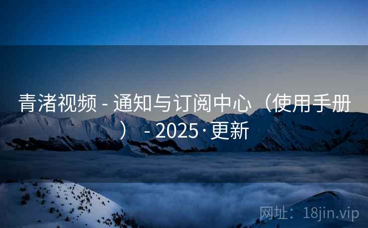 青渚视频 - 通知与订阅中心（使用手册） - 2025·更新