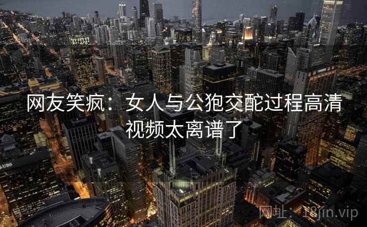 网友笑疯：女人与公狍交酡过程高清视频太离谱了