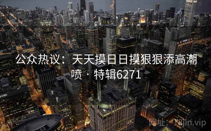 公众热议：天天摸日日摸狠狠添高潮喷 · 特辑6271