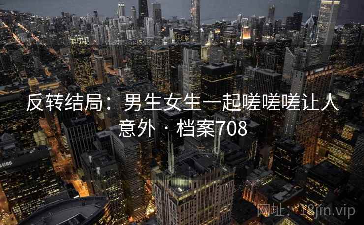 反转结局：男生女生一起嗟嗟嗟让人意外 · 档案708