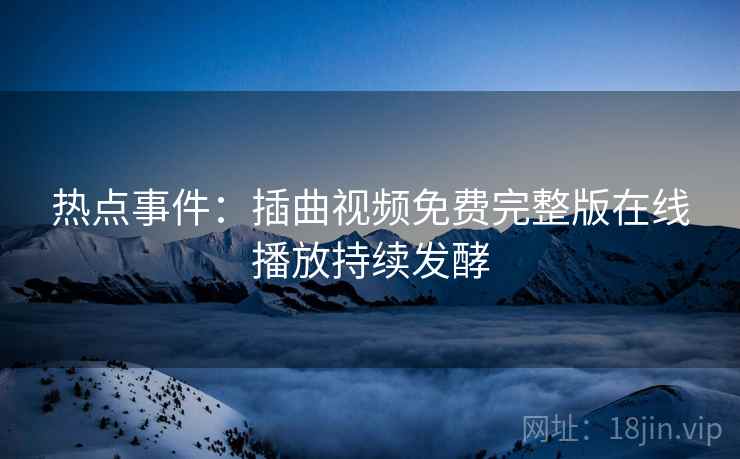 热点事件：插曲视频免费完整版在线播放持续发酵